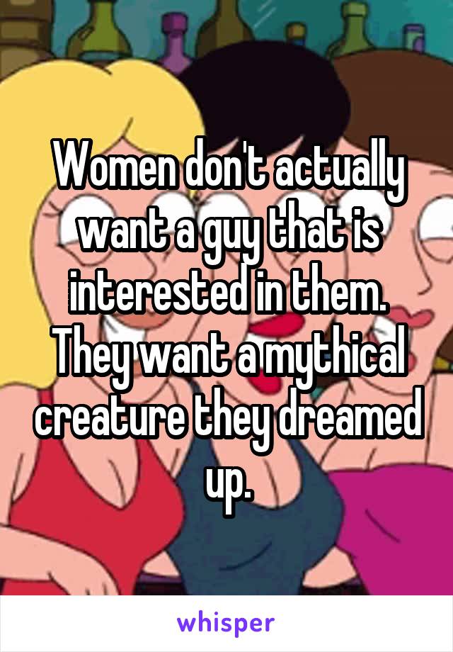 Women don't actually want a guy that is interested in them. They want a mythical creature they dreamed up.