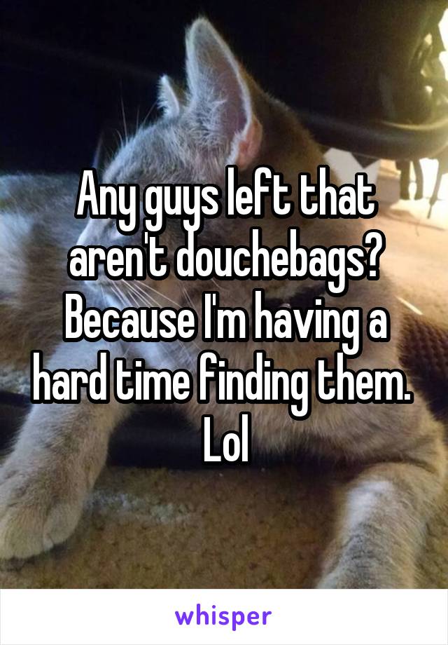 Any guys left that aren't douchebags? Because I'm having a hard time finding them.  Lol