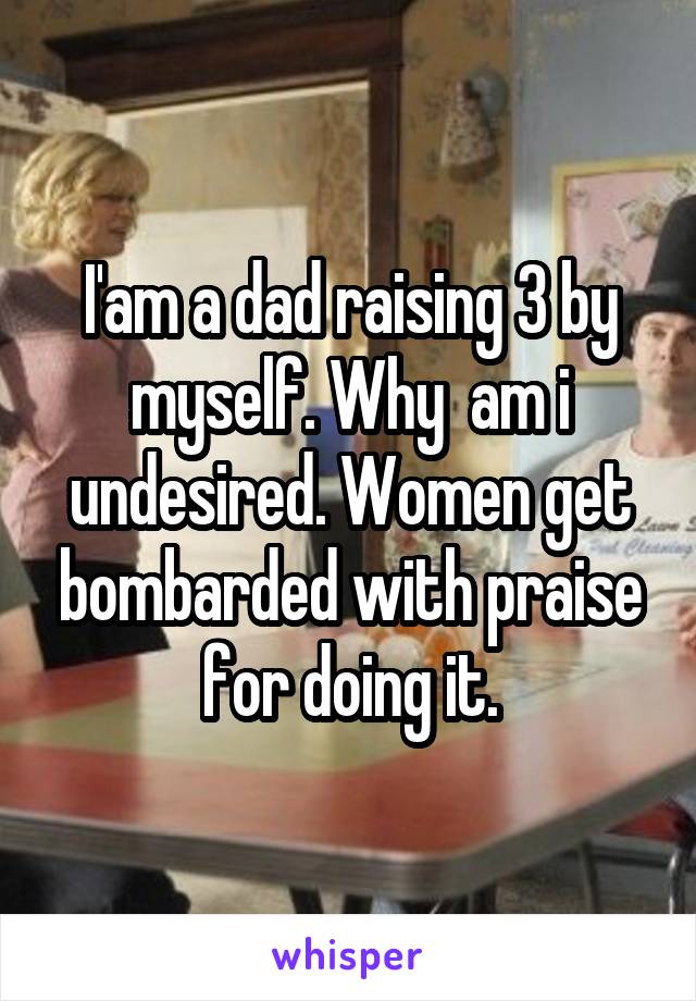 I'am a dad raising 3 by myself. Why  am i undesired. Women get bombarded with praise for doing it.