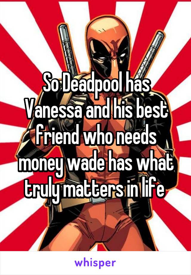 So Deadpool has Vanessa and his best friend who needs money wade has what truly matters in life 