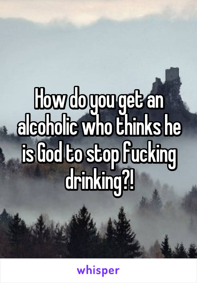 How do you get an alcoholic who thinks he is God to stop fucking drinking?!