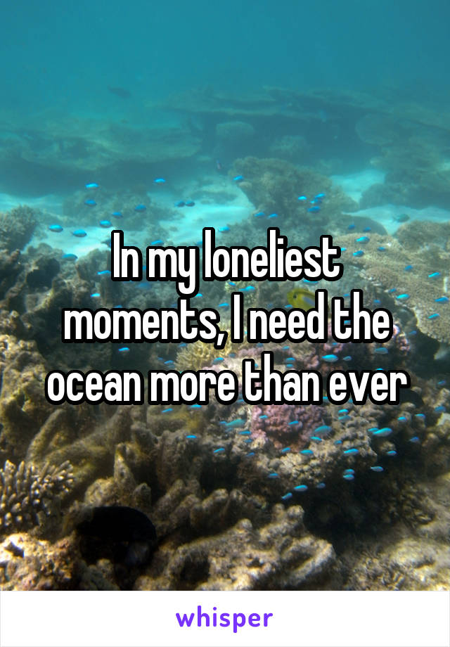 In my loneliest moments, I need the ocean more than ever