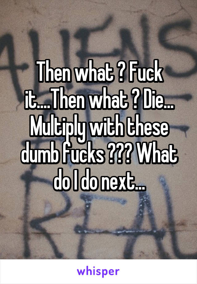 Then what ? Fuck it....Then what ? Die... Multiply with these dumb fucks ??? What do I do next...
