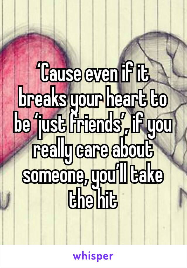 ‘Cause even if it breaks your heart to be ‘just friends’, if you really care about someone, you’ll take the hit