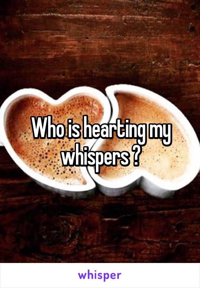 Who is hearting my whispers ?