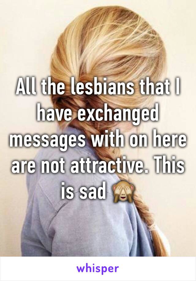 All the lesbians that I have exchanged messages with on here are not attractive. This is sad 🙈