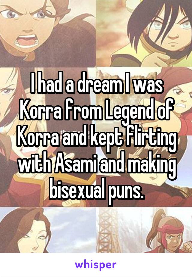 I had a dream I was Korra from Legend of Korra and kept flirting with Asami and making bisexual puns.