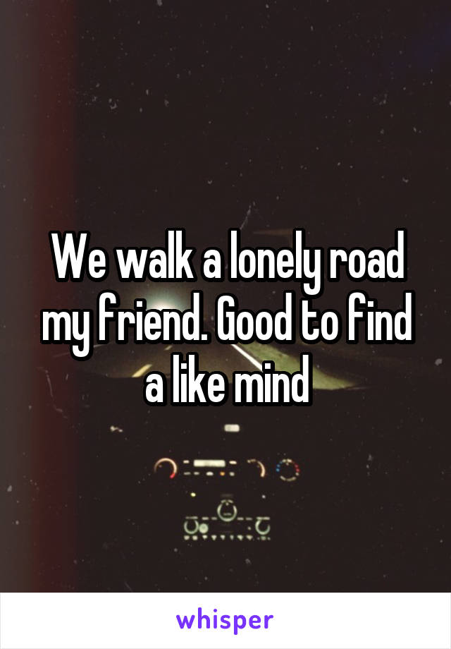 We walk a lonely road my friend. Good to find a like mind