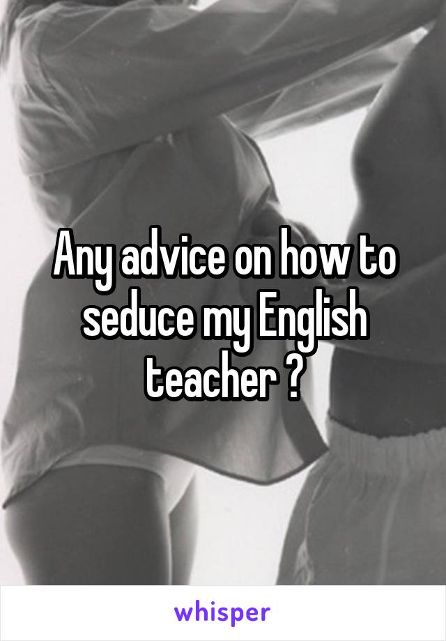 Any advice on how to seduce my English teacher ?