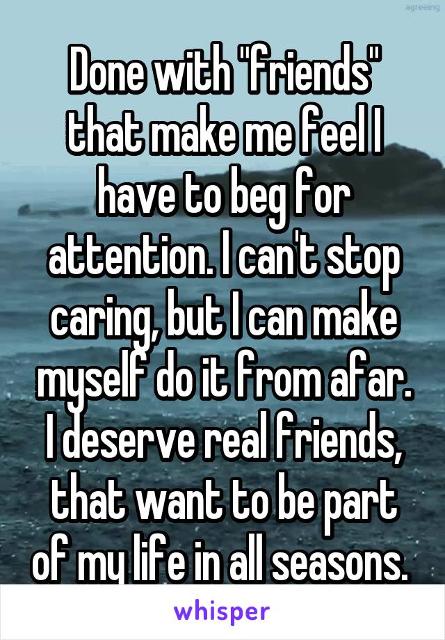 Done with "friends" that make me feel I have to beg for attention. I can't stop caring, but I can make myself do it from afar. I deserve real friends, that want to be part of my life in all seasons. 