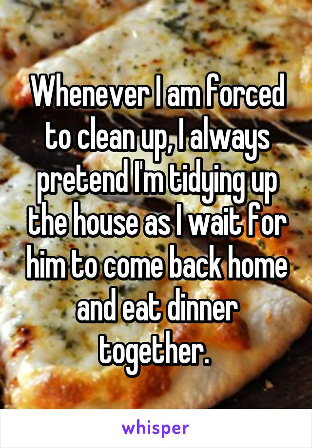 Whenever I am forced to clean up, I always pretend I'm tidying up the house as I wait for him to come back home and eat dinner together. 