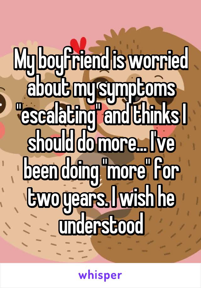 My boyfriend is worried about my symptoms "escalating" and thinks I should do more... I've been doing "more" for two years. I wish he understood