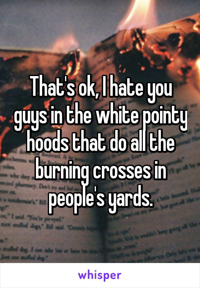 That's ok, I hate you guys in the white pointy hoods that do all the burning crosses in people's yards.