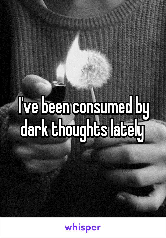 I've been consumed by dark thoughts lately 