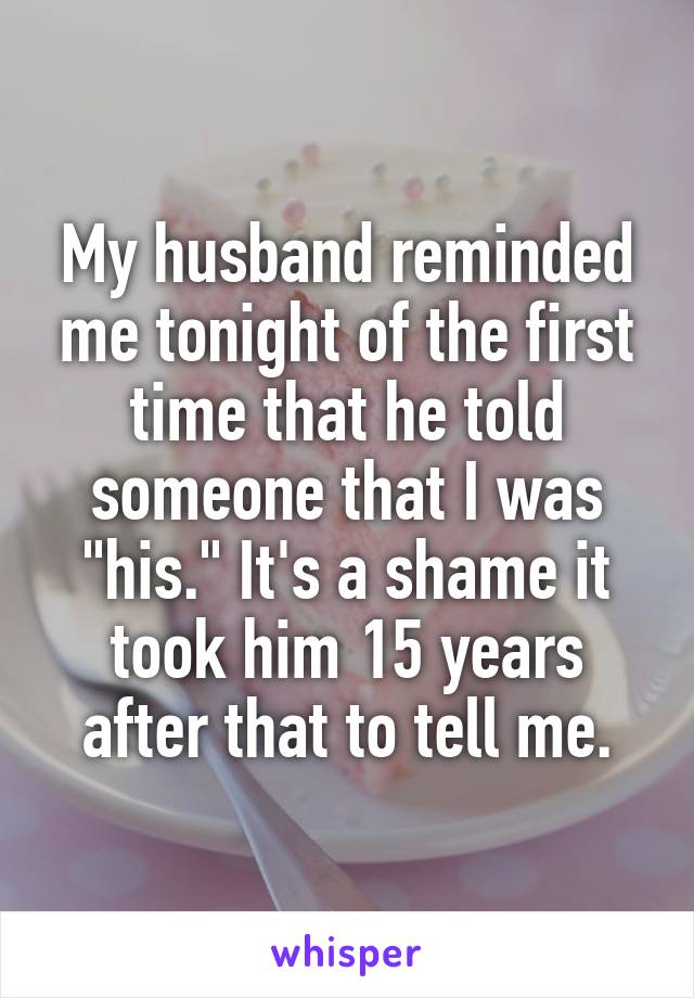 My husband reminded me tonight of the first time that he told someone that I was "his." It's a shame it took him 15 years after that to tell me.