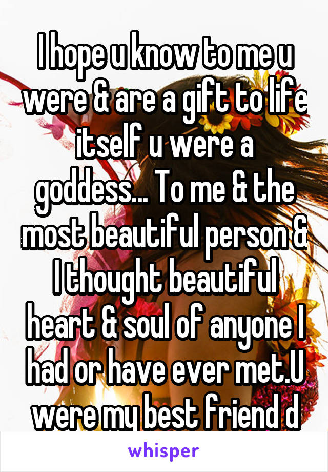 I hope u know to me u were & are a gift to life itself u were a goddess... To me & the most beautiful person & I thought beautiful heart & soul of anyone I had or have ever met.U were my best friend d