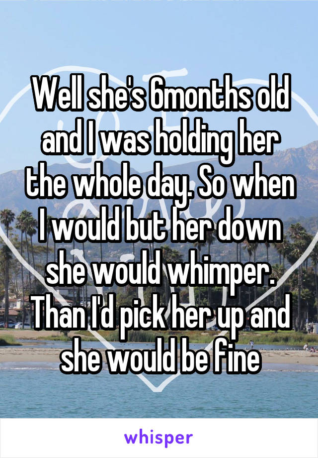 Well she's 6months old and I was holding her the whole day. So when I would but her down she would whimper. Than I'd pick her up and she would be fine