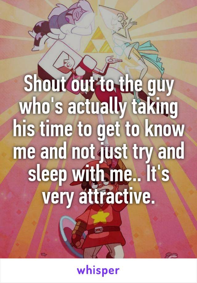 Shout out to the guy who's actually taking his time to get to know me and not just try and sleep with me.. It's very attractive.