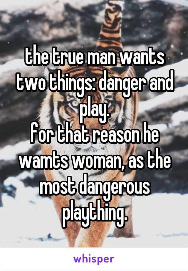 the true man wants two things: danger and play.
for that reason he wamts woman, as the most dangerous plaything.