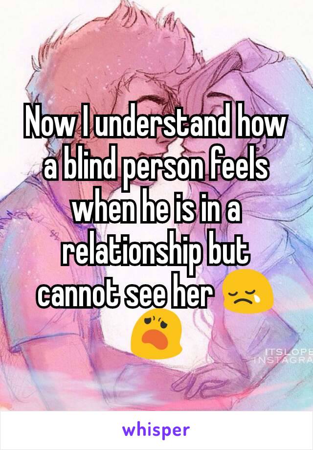 Now I understand how a blind person feels when he is in a relationship but cannot see her 😢😦