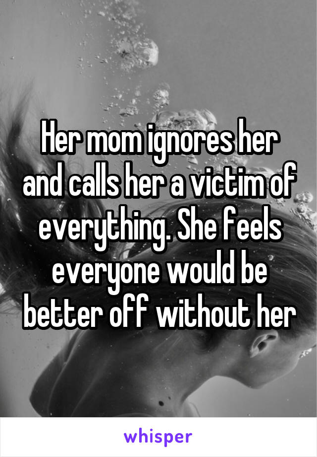 Her mom ignores her and calls her a victim of everything. She feels everyone would be better off without her