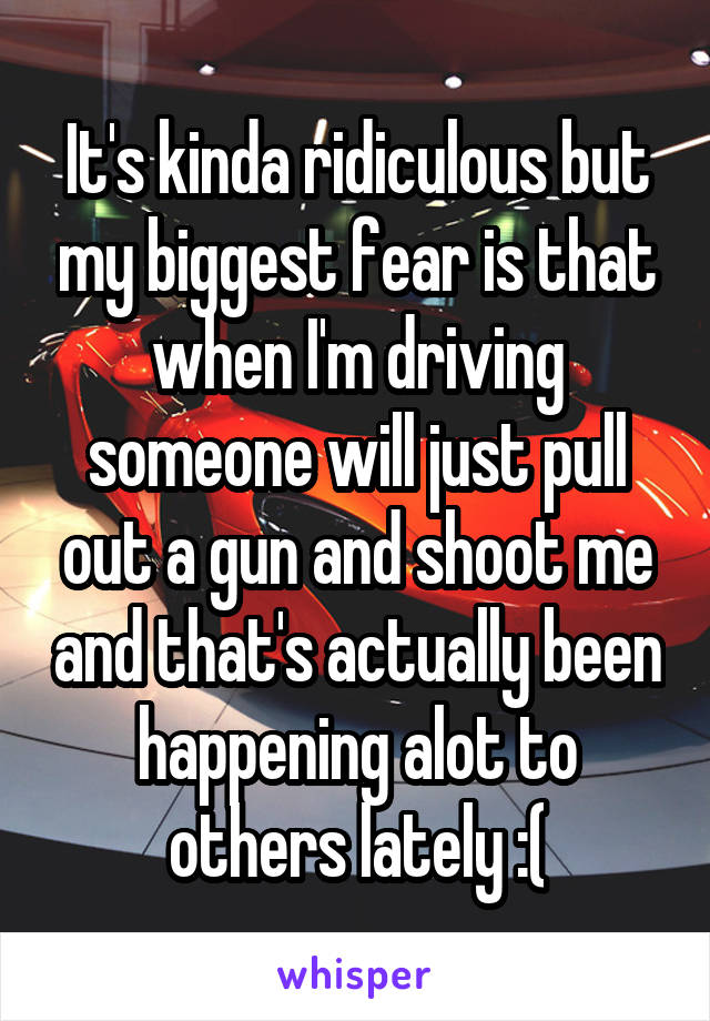 It's kinda ridiculous but my biggest fear is that when I'm driving someone will just pull out a gun and shoot me and that's actually been happening alot to others lately :(