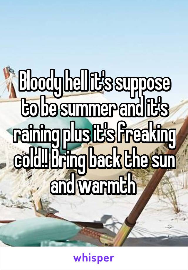 Bloody hell it's suppose to be summer and it's raining plus it's freaking cold!! Bring back the sun and warmth 