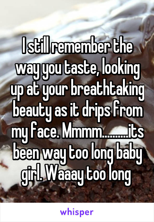 I still remember the way you taste, looking up at your breathtaking beauty as it drips from my face. Mmmm..........its been way too long baby girl. Waaay too long 