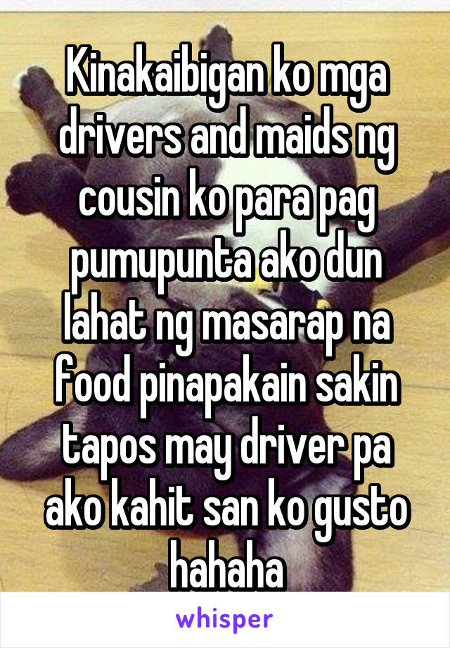 Kinakaibigan ko mga drivers and maids ng cousin ko para pag pumupunta ako dun lahat ng masarap na food pinapakain sakin tapos may driver pa ako kahit san ko gusto hahaha