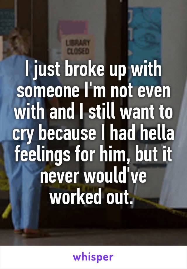 I just broke up with someone I'm not even with and I still want to cry because I had hella feelings for him, but it never would've worked out. 