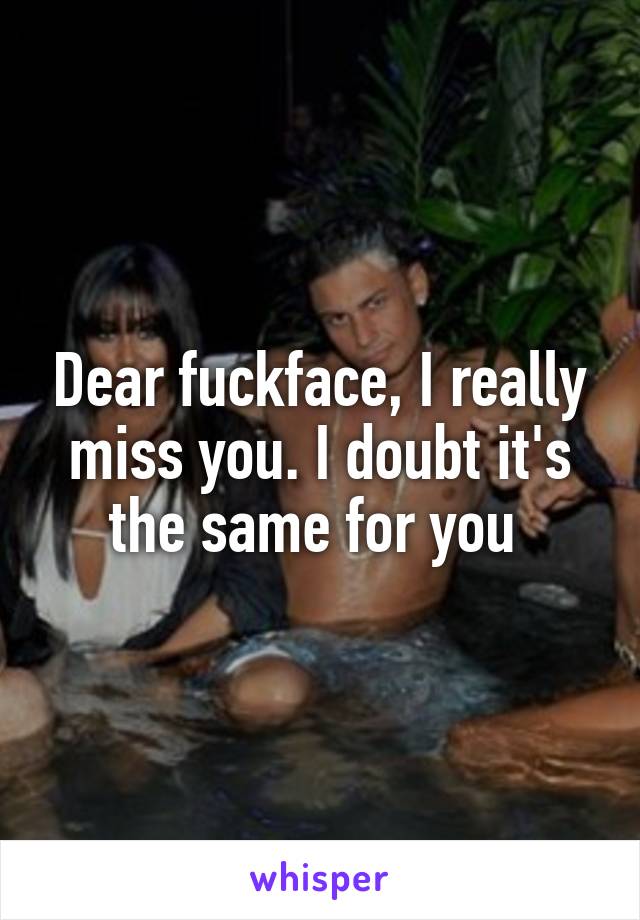 Dear fuckface, I really miss you. I doubt it's the same for you 