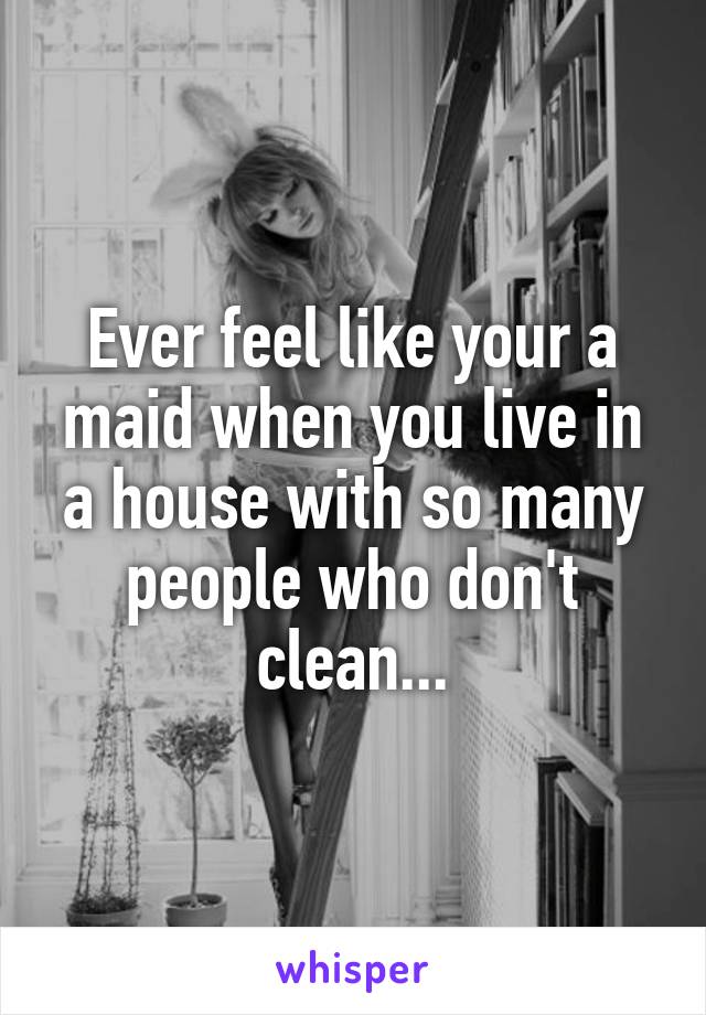 Ever feel like your a maid when you live in a house with so many people who don't clean...