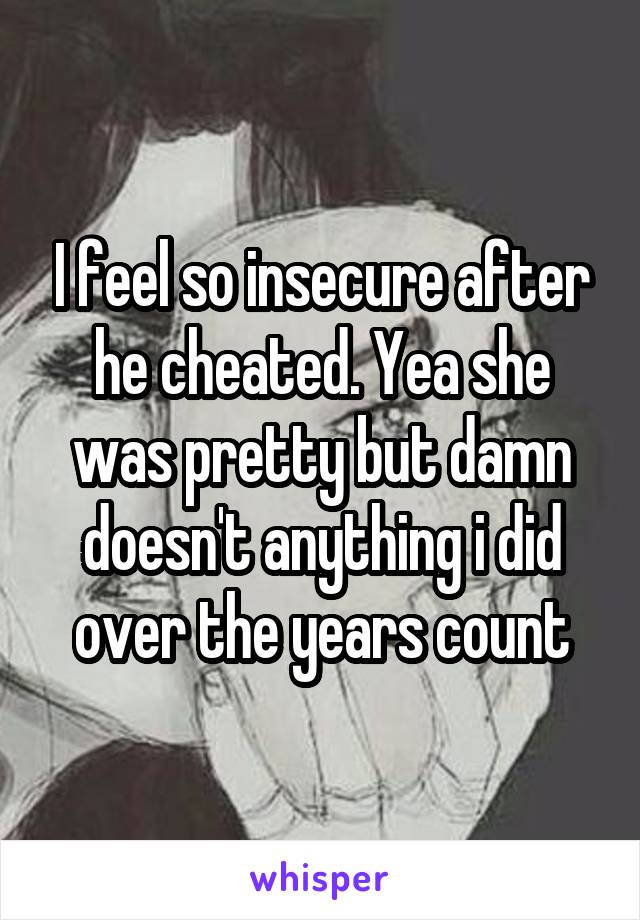 I feel so insecure after he cheated. Yea she was pretty but damn doesn't anything i did over the years count