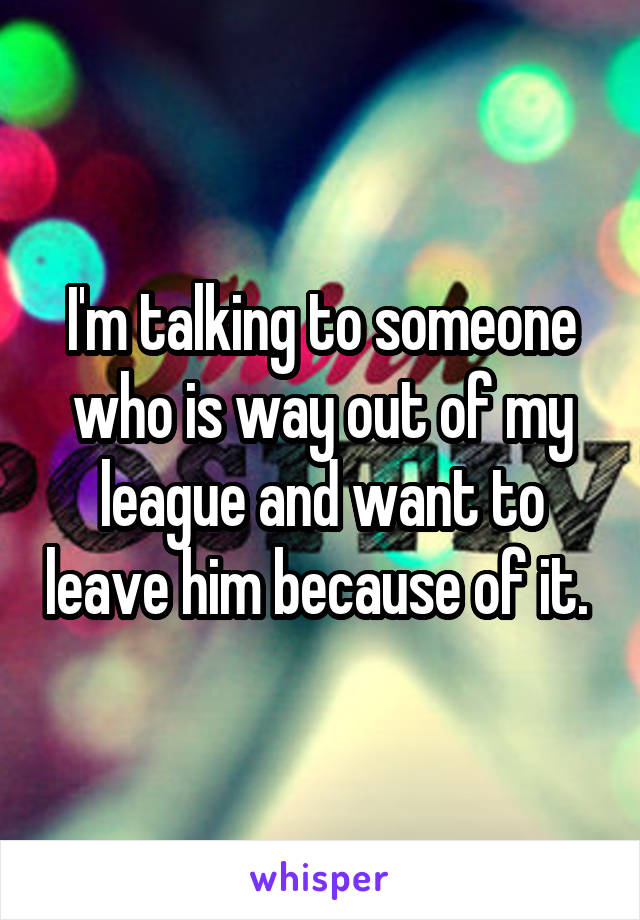 I'm talking to someone who is way out of my league and want to leave him because of it. 