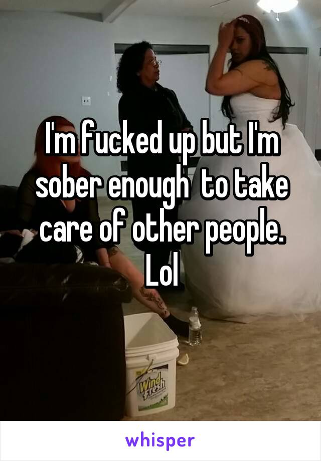 I'm fucked up but I'm sober enough  to take care of other people. Lol
