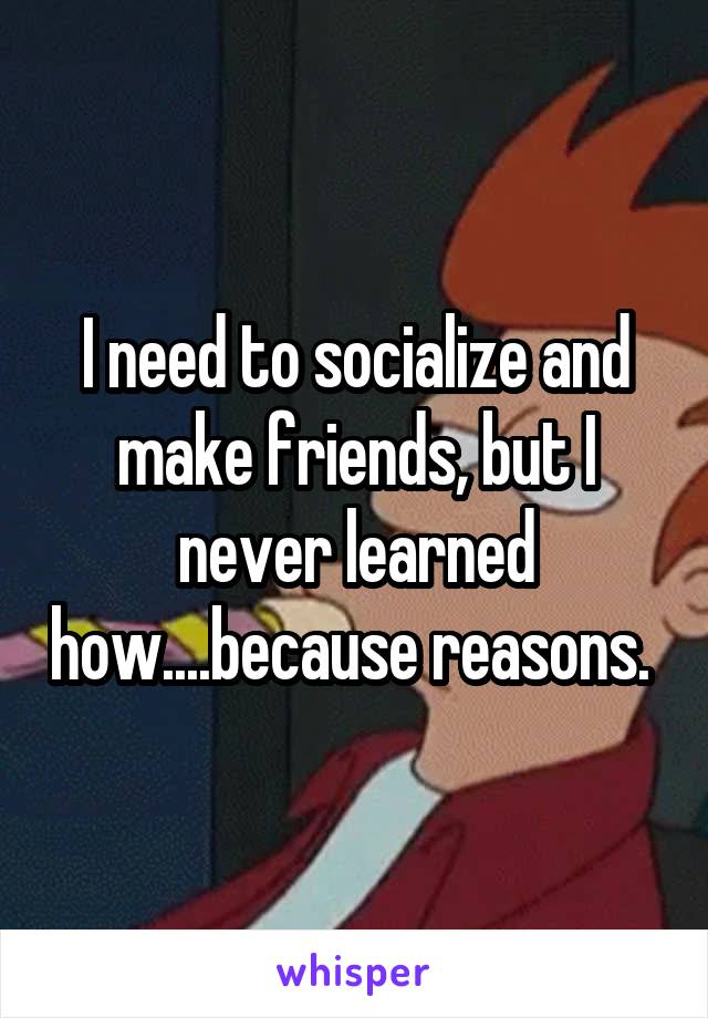 I need to socialize and make friends, but I never learned how....because reasons. 