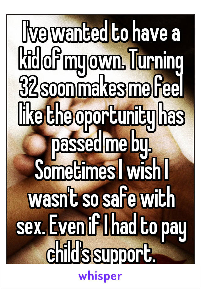 I've wanted to have a kid of my own. Turning 32 soon makes me feel like the oportunity has passed me by. Sometimes I wish I wasn't so safe with sex. Even if I had to pay child's support.