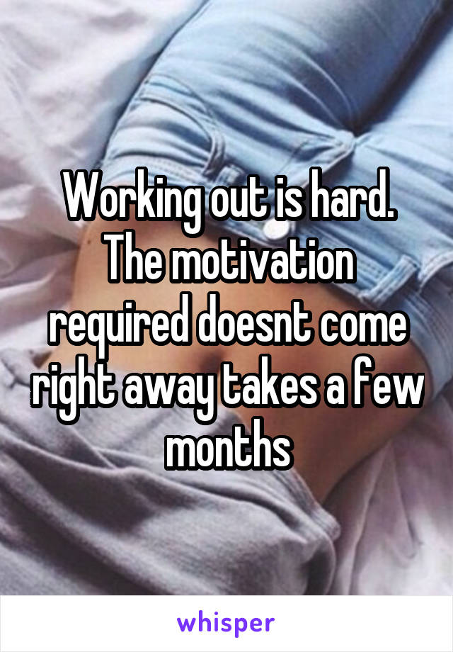 Working out is hard. The motivation required doesnt come right away takes a few months