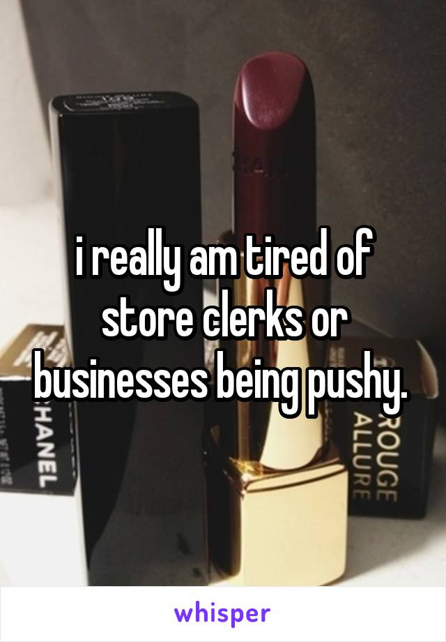 i really am tired of store clerks or businesses being pushy. 