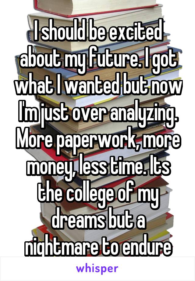 I should be excited about my future. I got what I wanted but now I'm just over analyzing. More paperwork, more money, less time. Its the college of my dreams but a nightmare to endure