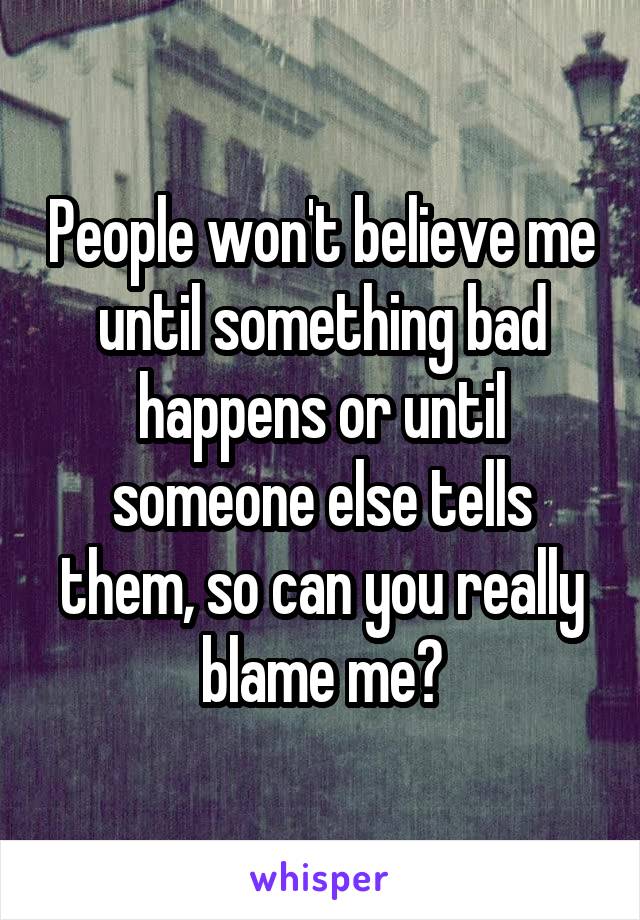 People won't believe me until something bad happens or until someone else tells them, so can you really blame me?