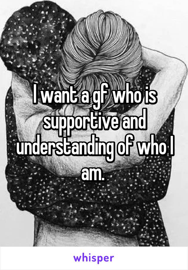 I want a gf who is supportive and understanding of who I am. 