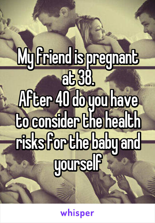 My friend is pregnant at 38.
After 40 do you have to consider the health risks for the baby and yourself