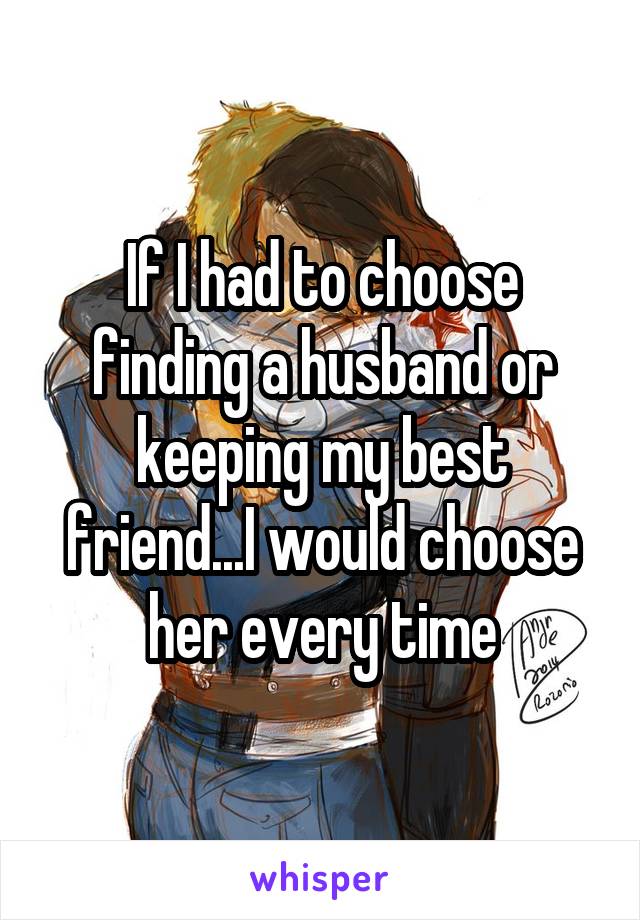 If I had to choose finding a husband or keeping my best friend...I would choose her every time