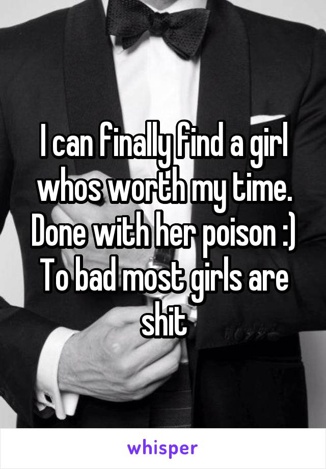 I can finally find a girl whos worth my time. Done with her poison :)
To bad most girls are shit