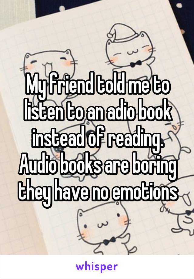 My friend told me to listen to an adio book instead of reading. Audio books are boring they have no emotions