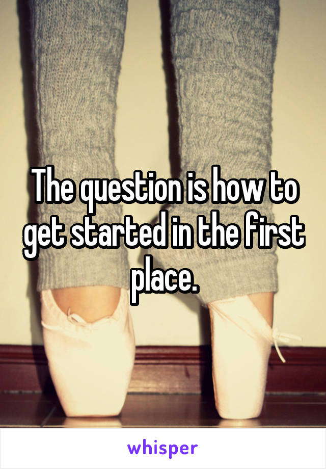 The question is how to get started in the first place.