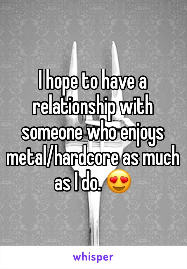 I hope to have a relationship with someone who enjoys metal/hardcore as much as I do. 😍