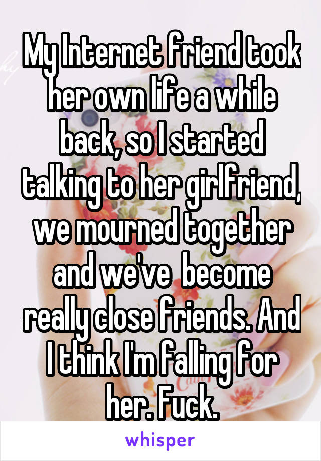 My Internet friend took her own life a while back, so I started talking to her girlfriend, we mourned together and we've  become really close friends. And I think I'm falling for her. Fuck.