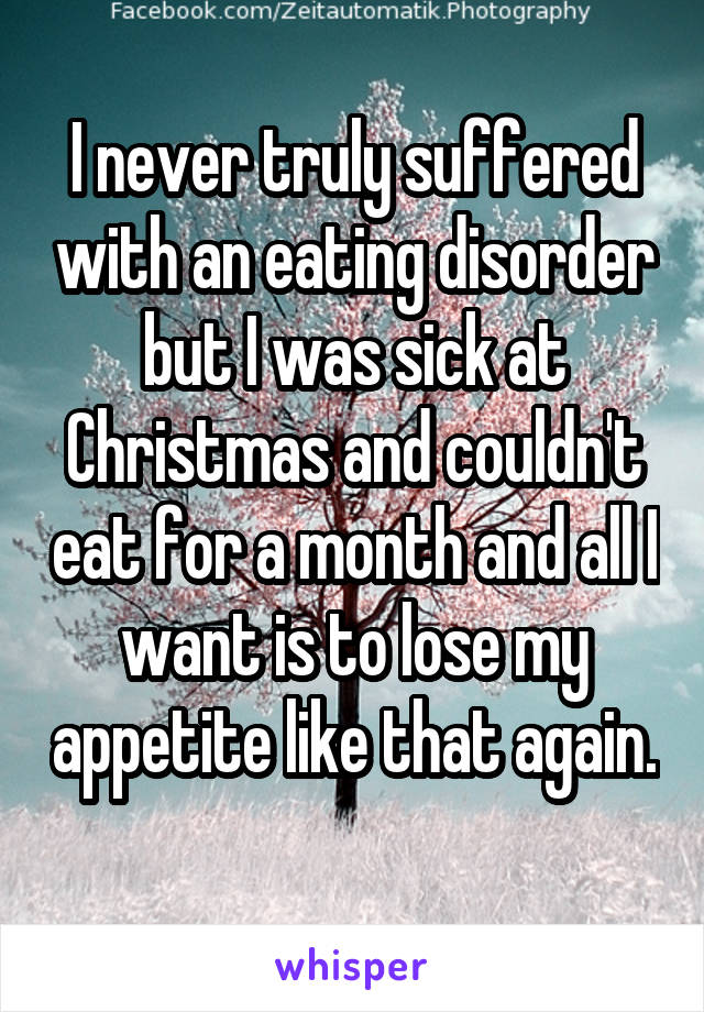 I never truly suffered with an eating disorder but I was sick at Christmas and couldn't eat for a month and all I want is to lose my appetite like that again. 